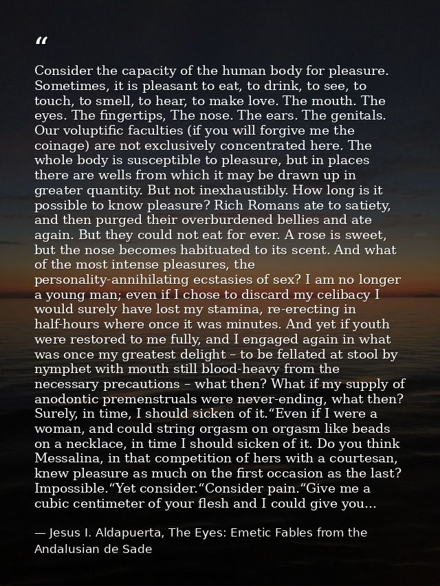 Consider the capacity of the human body for pleasure. Sometimes, it is pleasant to eat, to drink, to see, to touch, to s — Jesus I. Aldapuerta, The Eyes: Emetic Fables from the Andalusian de Sade