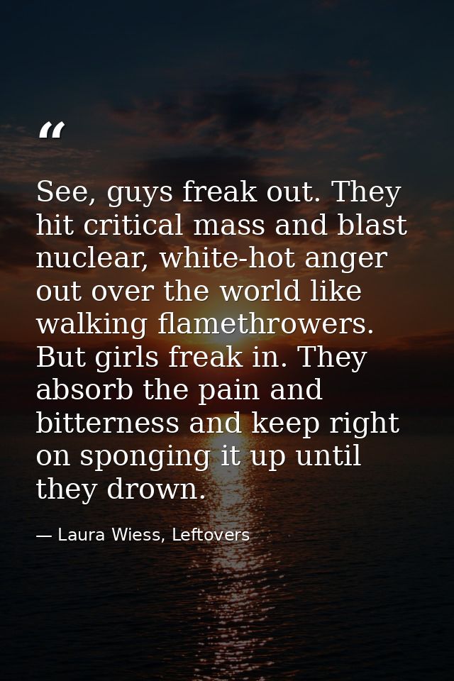 See, guys freak out. They hit critical mass and blast nuclear, white-hot anger out over the world like walking flamethro — Laura Wiess, Leftovers
