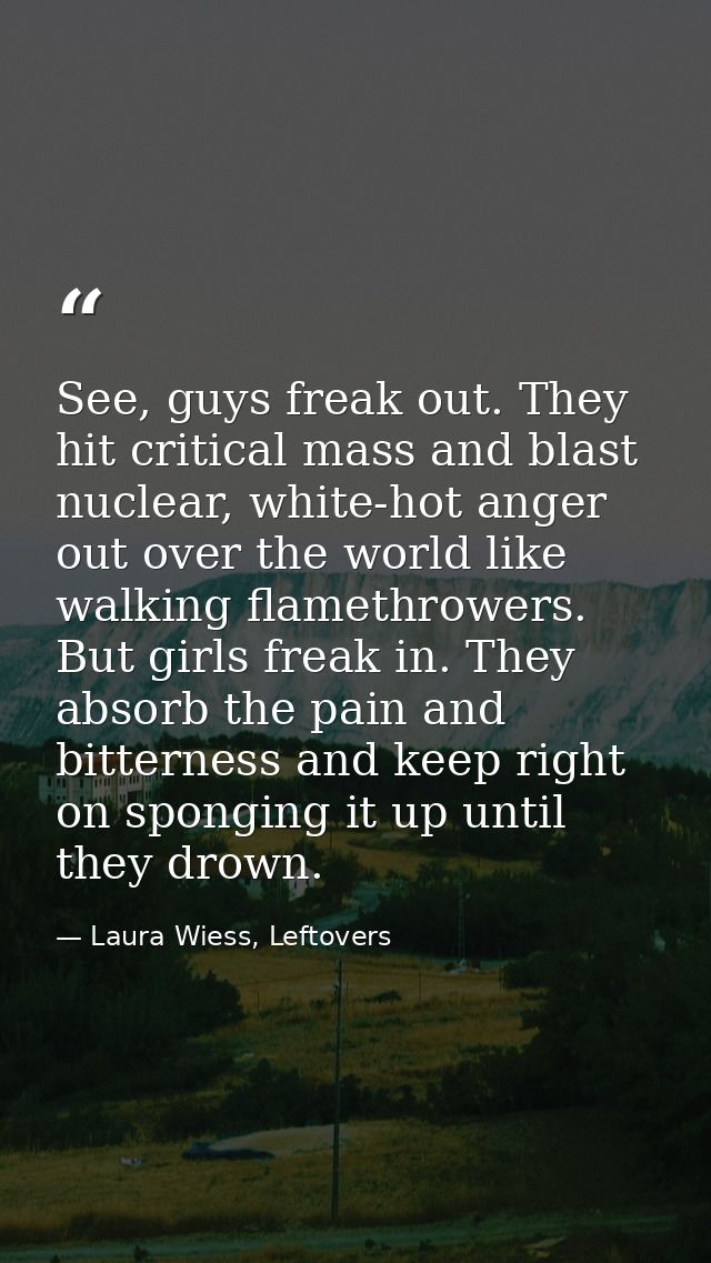 See, guys freak out. They hit critical mass and blast nuclear, white-hot anger out over the world like walking flamethro — Laura Wiess, Leftovers