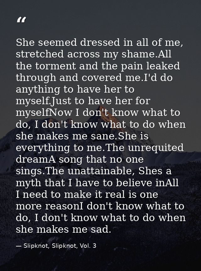 She seemed dressed in all of me, stretched across my shame.All the torment and the pain leaked through and covered me.I' — Slipknot, Slipknot, Vol. 3