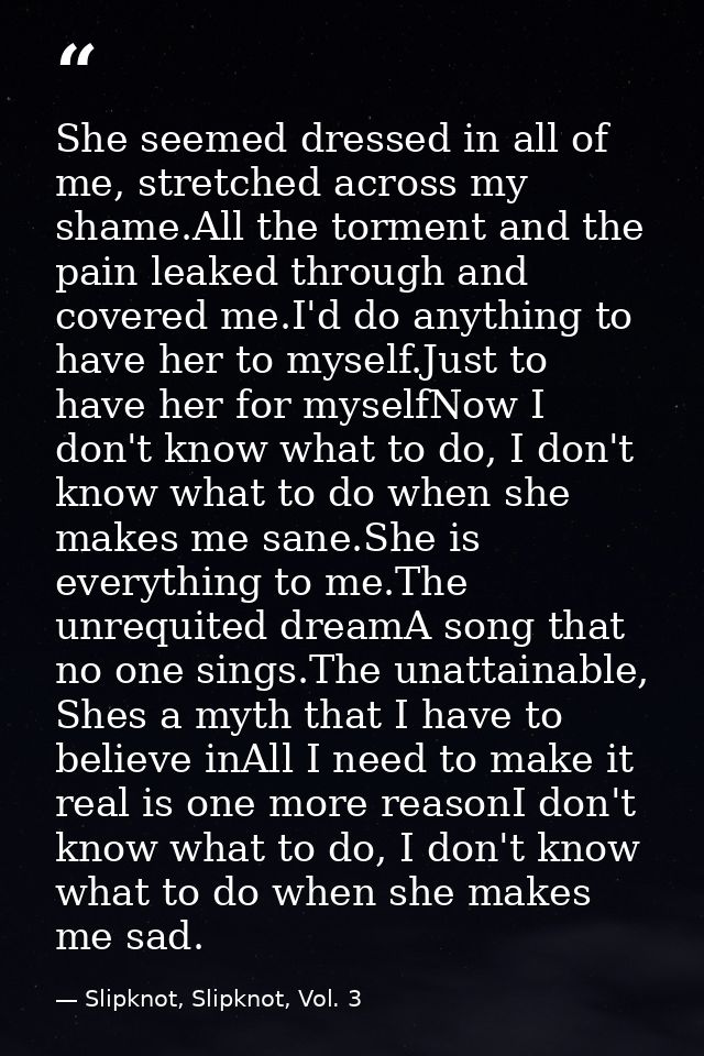 She seemed dressed in all of me, stretched across my shame.All the torment and the pain leaked through and covered me.I' — Slipknot, Slipknot, Vol. 3