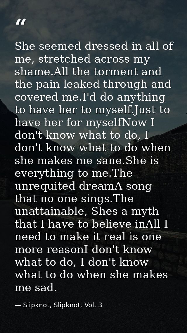 She seemed dressed in all of me, stretched across my shame.All the torment and the pain leaked through and covered me.I' — Slipknot, Slipknot, Vol. 3