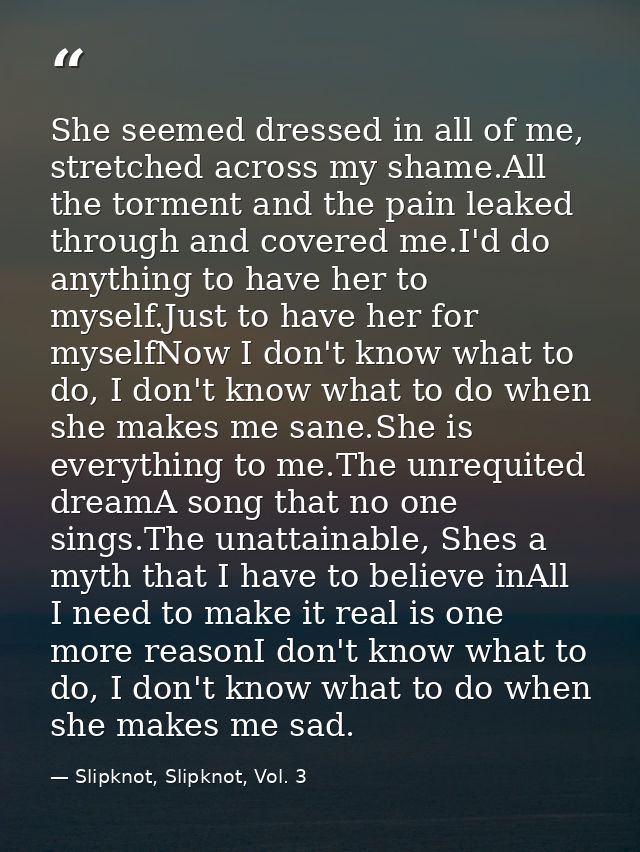 She seemed dressed in all of me, stretched across my shame.All the torment and the pain leaked through and covered me.I' — Slipknot, Slipknot, Vol. 3