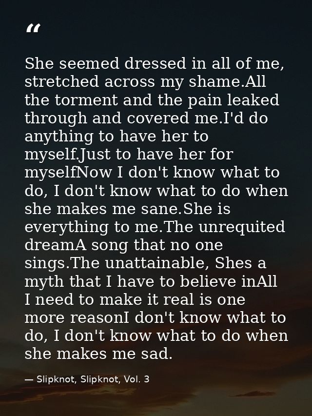 She seemed dressed in all of me, stretched across my shame.All the torment and the pain leaked through and covered me.I' — Slipknot, Slipknot, Vol. 3
