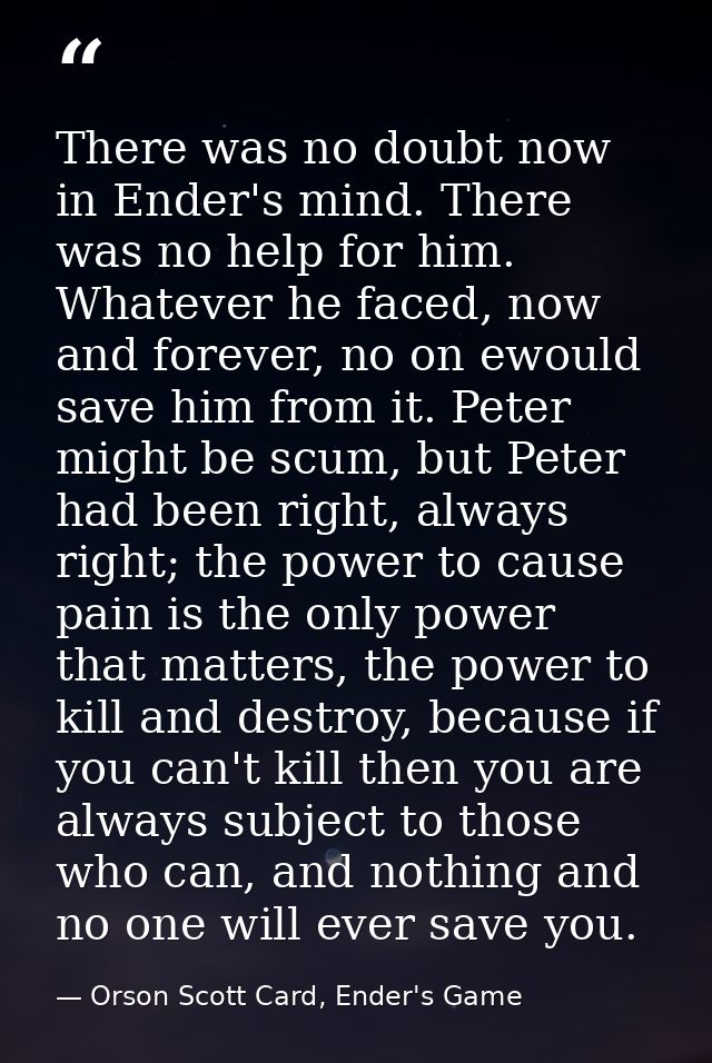 There was no doubt now in Ender's mind. There was no help for him. Whatever he faced, now and forever, no on ewould save — Orson Scott Card, Ender's Game