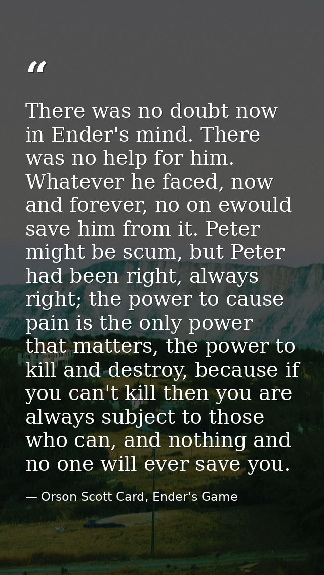 There was no doubt now in Ender's mind. There was no help for him. Whatever he faced, now and forever, no on ewould save — Orson Scott Card, Ender's Game