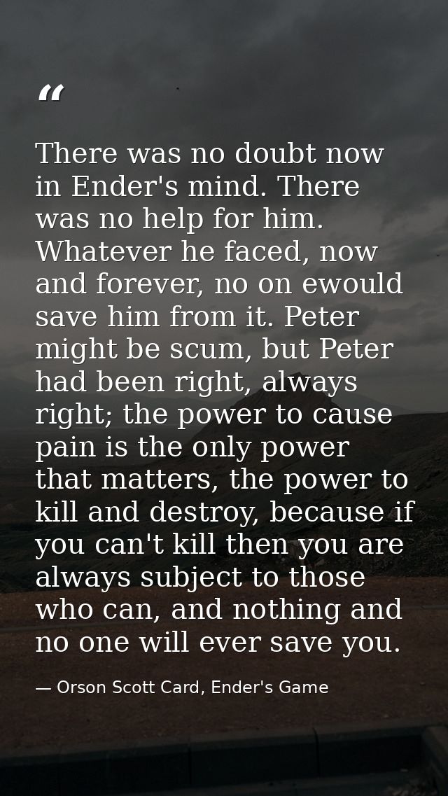 There was no doubt now in Ender's mind. There was no help for him. Whatever he faced, now and forever, no on ewould save — Orson Scott Card, Ender's Game