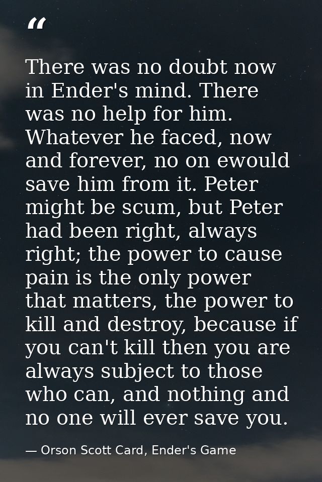There was no doubt now in Ender's mind. There was no help for him. Whatever he faced, now and forever, no on ewould save — Orson Scott Card, Ender's Game
