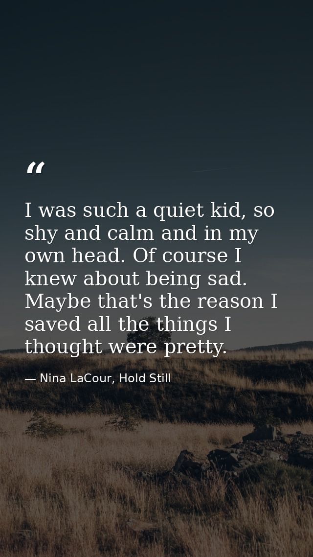I was such a quiet kid, so shy and calm and in my own head. Of course I knew about being sad. Maybe that's the reason I  — Nina LaCour, Hold Still