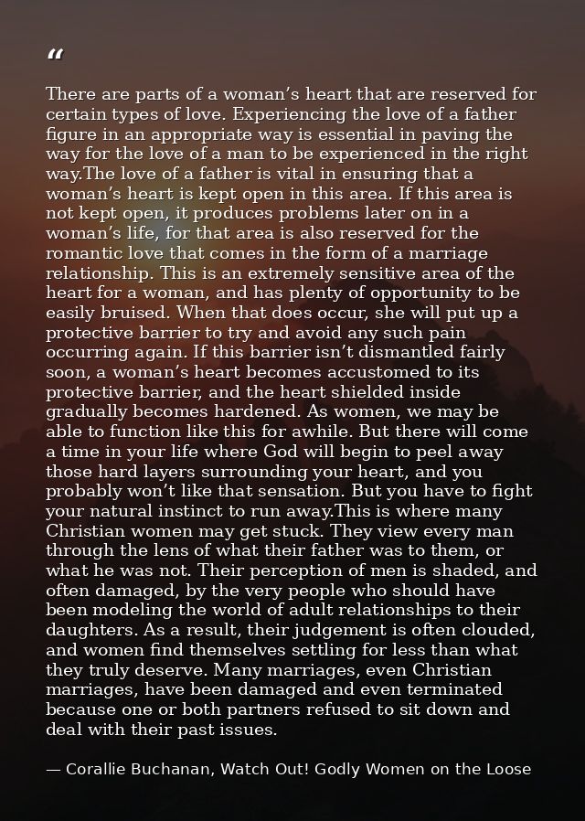 There are parts of a woman’s heart that are reserved for certain types of love. Experiencing the love of a father figure — Corallie Buchanan, Watch Out! Godly Women on the Loose