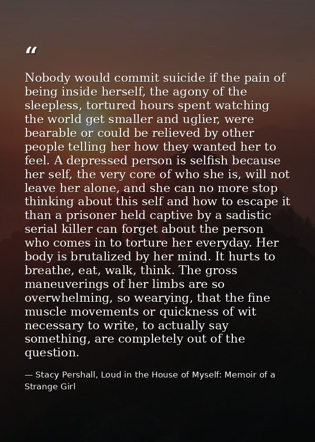 Nobody would commit suicide if the pain of being inside herself, the agony of the sleepless, tortured hours spent watchi — Stacy Pershall, Loud in the House of Myself: Memoir of a Strange Girl