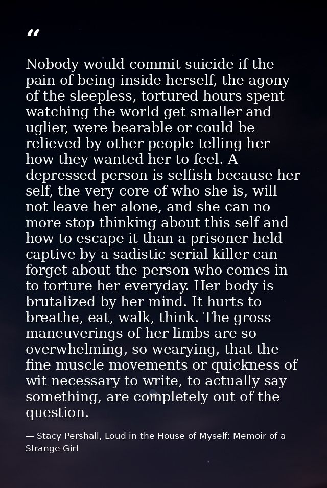 Nobody would commit suicide if the pain of being inside herself, the agony of the sleepless, tortured hours spent watchi — Stacy Pershall, Loud in the House of Myself: Memoir of a Strange Girl