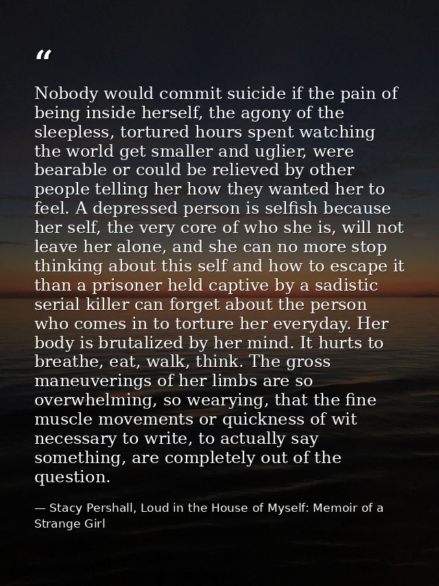 Nobody would commit suicide if the pain of being inside herself, the agony of the sleepless, tortured hours spent watchi — Stacy Pershall, Loud in the House of Myself: Memoir of a Strange Girl