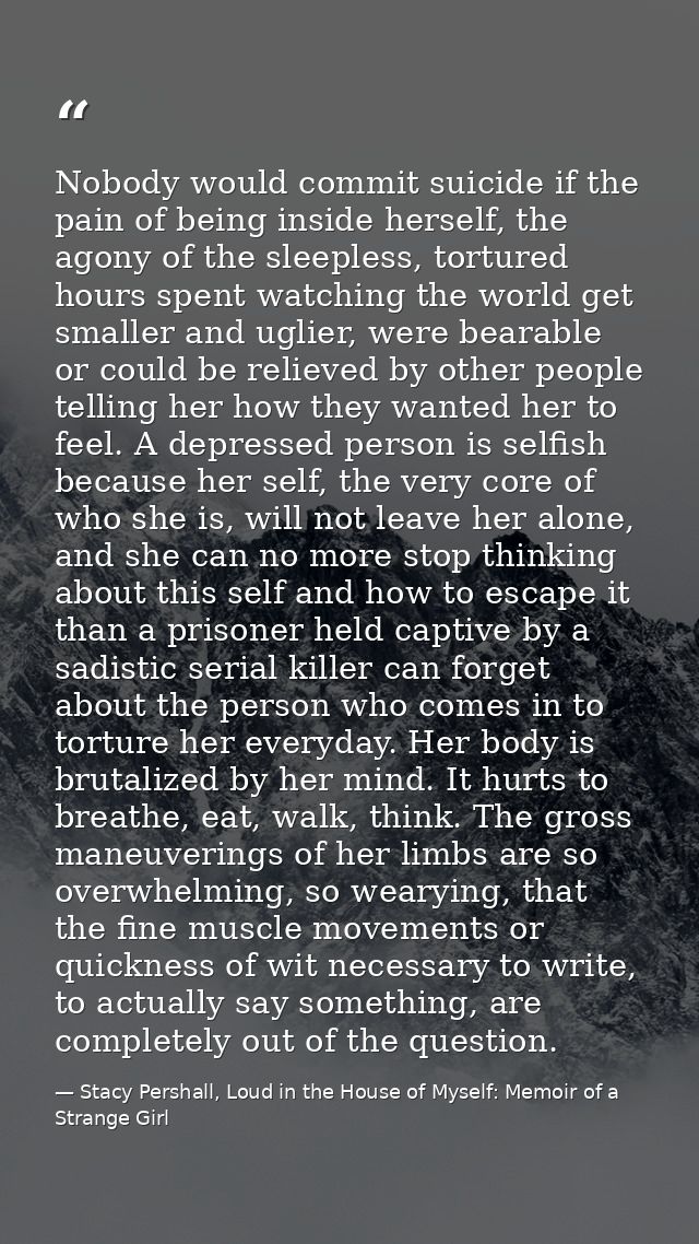 Nobody would commit suicide if the pain of being inside herself, the agony of the sleepless, tortured hours spent watchi — Stacy Pershall, Loud in the House of Myself: Memoir of a Strange Girl