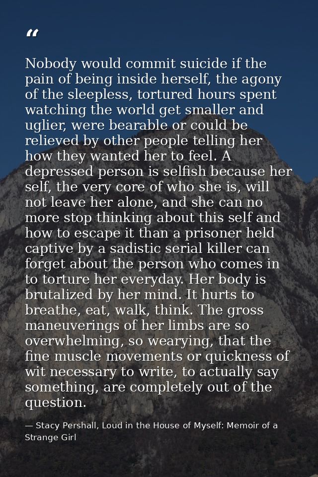 Nobody would commit suicide if the pain of being inside herself, the agony of the sleepless, tortured hours spent watchi — Stacy Pershall, Loud in the House of Myself: Memoir of a Strange Girl