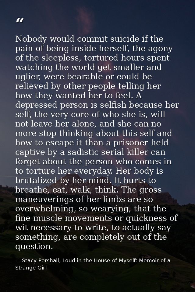 Nobody would commit suicide if the pain of being inside herself, the agony of the sleepless, tortured hours spent watchi — Stacy Pershall, Loud in the House of Myself: Memoir of a Strange Girl