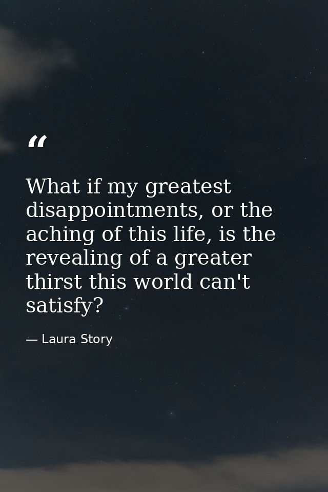 What if my greatest disappointments, or the aching of this life, is the revealing of a greater thirst this world can't s — Laura Story