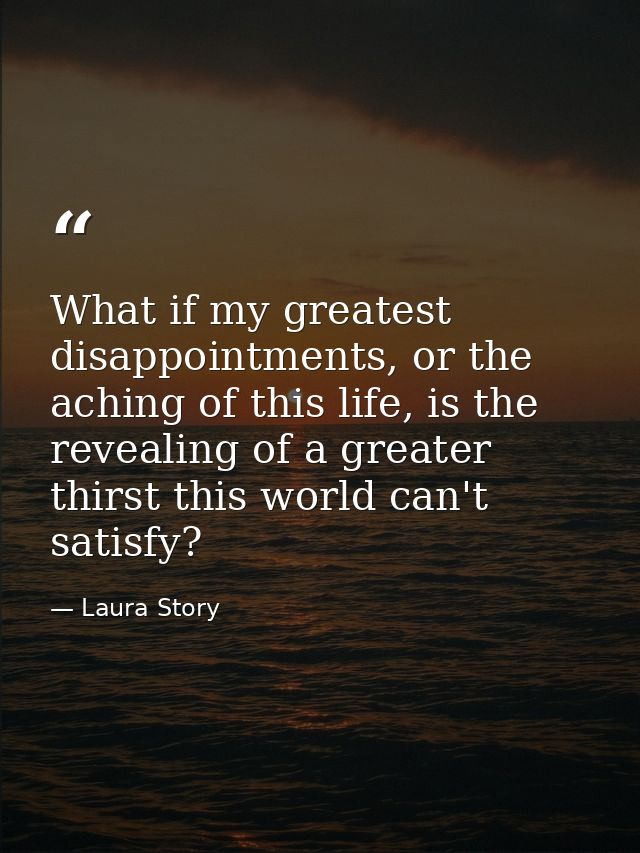 What if my greatest disappointments, or the aching of this life, is the revealing of a greater thirst this world can't s — Laura Story