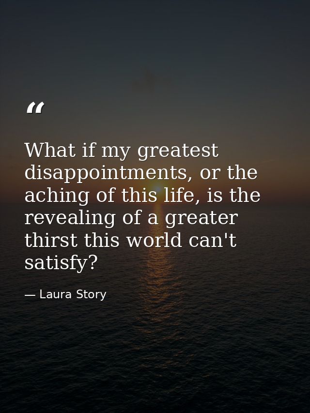 What if my greatest disappointments, or the aching of this life, is the revealing of a greater thirst this world can't s — Laura Story
