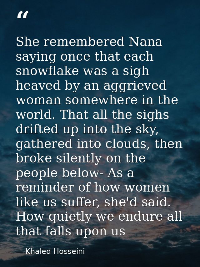 She remembered Nana saying once that each snowflake was a sigh heaved by an aggrieved woman somewhere in the world. That — Khaled Hosseini