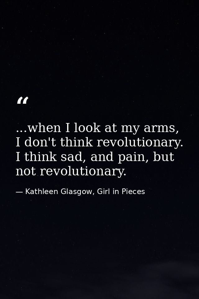 ...when I look at my arms, I don't think revolutionary. I think sad, and pain, but not revolutionary. — Kathleen Glasgow, Girl in Pieces