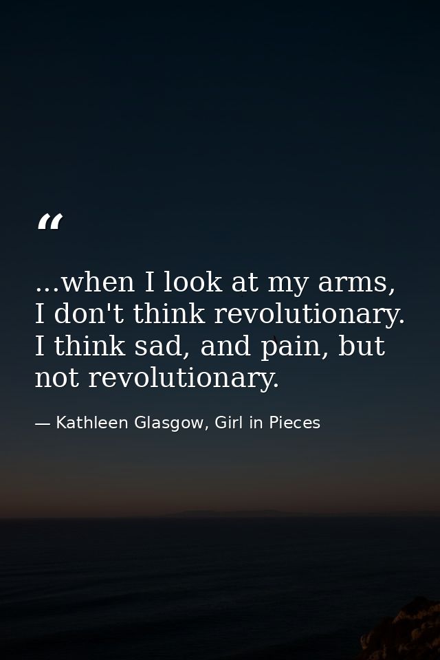 ...when I look at my arms, I don't think revolutionary. I think sad, and pain, but not revolutionary. — Kathleen Glasgow, Girl in Pieces