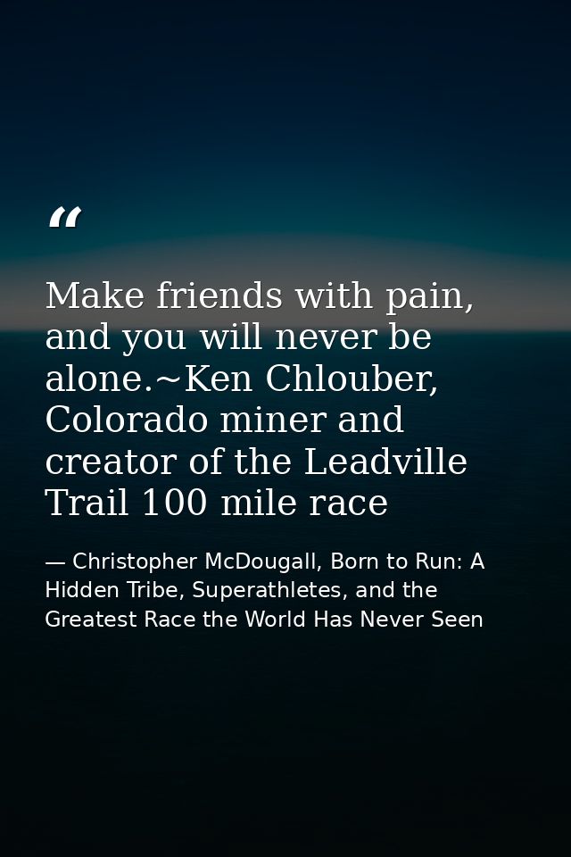 Make friends with pain, and you will never be alone.~Ken Chlouber, Colorado miner and creator of the Leadville Trail 100 — Christopher McDougall, Born to Run: A Hidden Tribe, Superathletes, and the Greatest Race the World Has Never Seen
