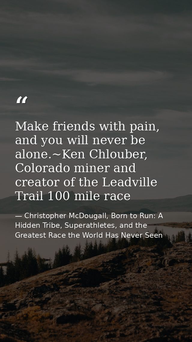 Make friends with pain, and you will never be alone.~Ken Chlouber, Colorado miner and creator of the Leadville Trail 100 — Christopher McDougall, Born to Run: A Hidden Tribe, Superathletes, and the Greatest Race the World Has Never Seen