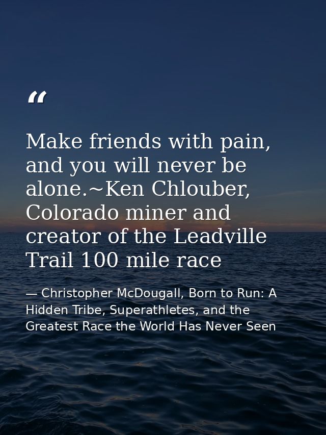 Make friends with pain, and you will never be alone.~Ken Chlouber, Colorado miner and creator of the Leadville Trail 100 — Christopher McDougall, Born to Run: A Hidden Tribe, Superathletes, and the Greatest Race the World Has Never Seen