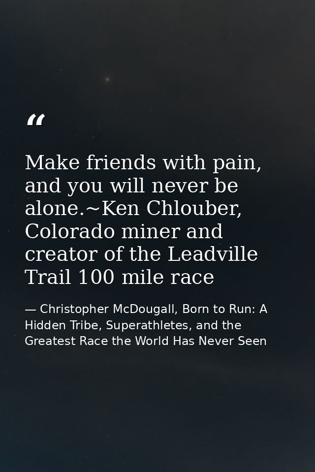 Make friends with pain, and you will never be alone.~Ken Chlouber, Colorado miner and creator of the Leadville Trail 100 — Christopher McDougall, Born to Run: A Hidden Tribe, Superathletes, and the Greatest Race the World Has Never Seen