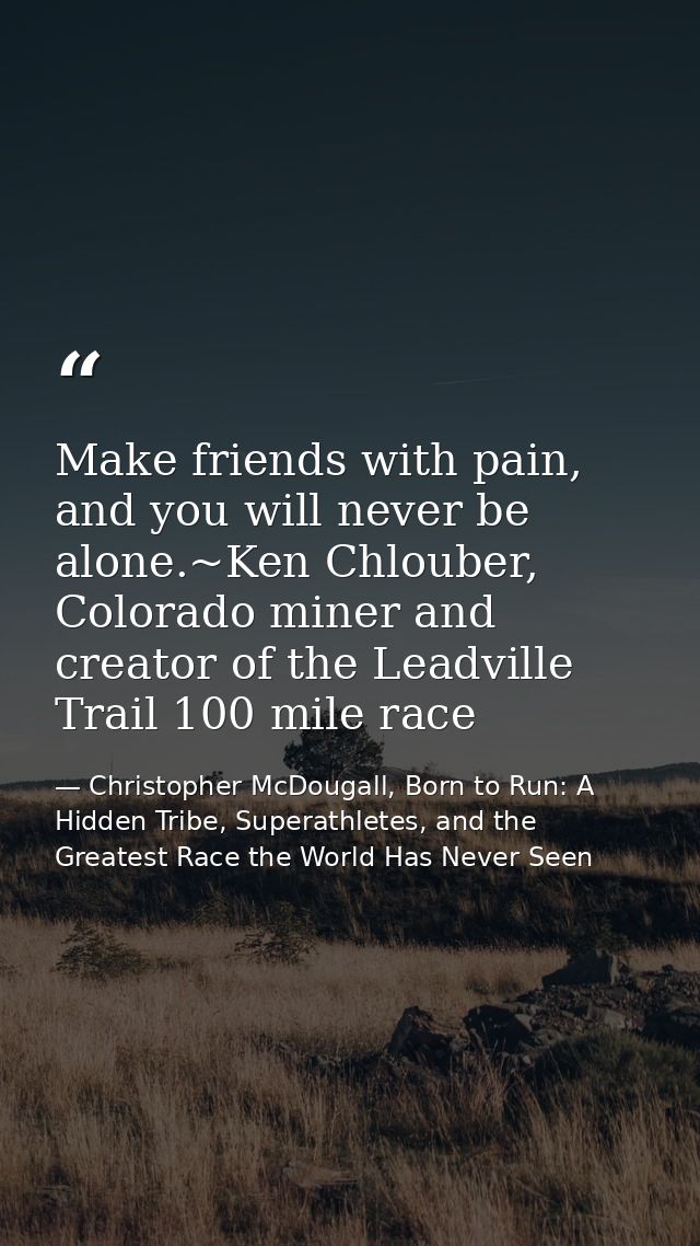 Make friends with pain, and you will never be alone.~Ken Chlouber, Colorado miner and creator of the Leadville Trail 100 — Christopher McDougall, Born to Run: A Hidden Tribe, Superathletes, and the Greatest Race the World Has Never Seen
