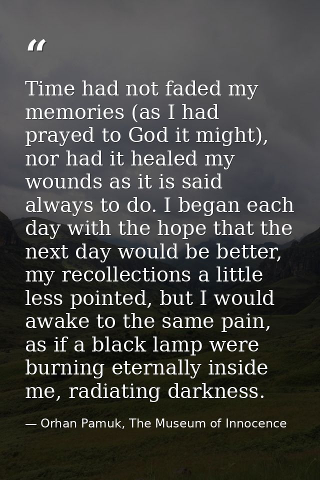 Time had not faded my memories (as I had prayed to God it might), nor had it healed my wounds as it is said always to do — Orhan Pamuk, The Museum of Innocence