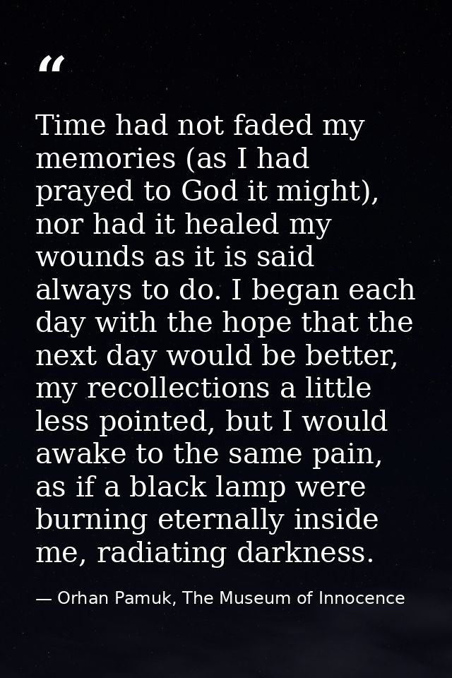 Time had not faded my memories (as I had prayed to God it might), nor had it healed my wounds as it is said always to do — Orhan Pamuk, The Museum of Innocence