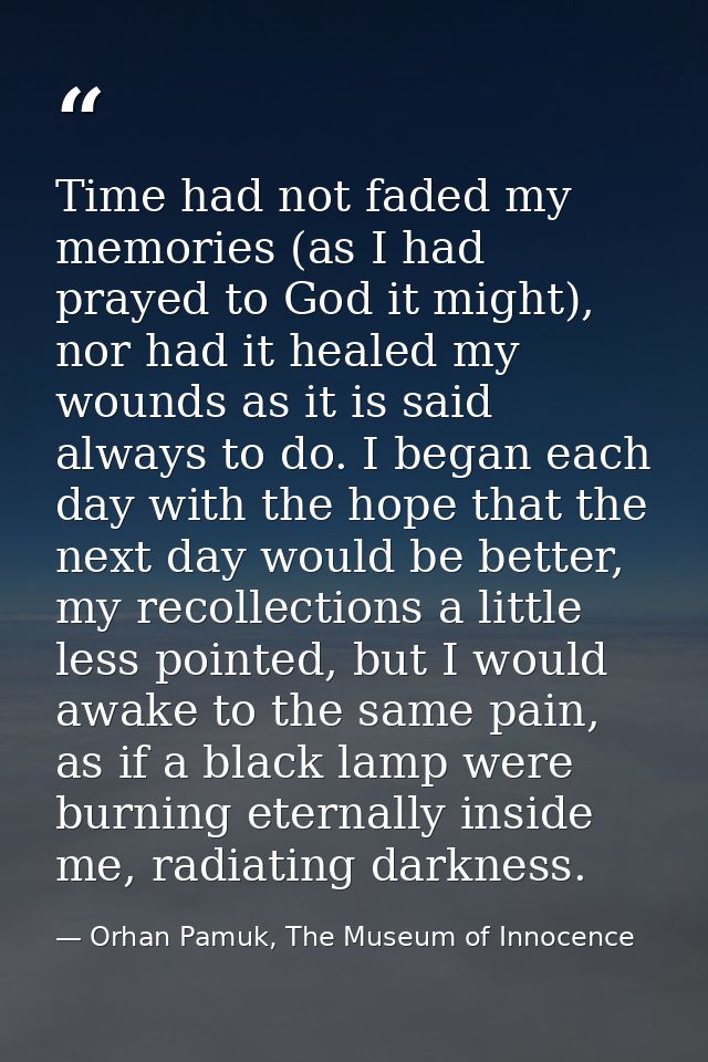 Time had not faded my memories (as I had prayed to God it might), nor had it healed my wounds as it is said always to do — Orhan Pamuk, The Museum of Innocence