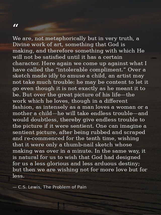 We are, not metaphorically but in very truth, a Divine work of art, something that God is making, and therefore somethin — C.S. Lewis, The Problem of Pain