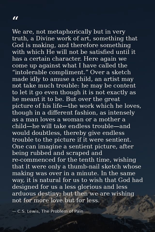 We are, not metaphorically but in very truth, a Divine work of art, something that God is making, and therefore somethin — C.S. Lewis, The Problem of Pain