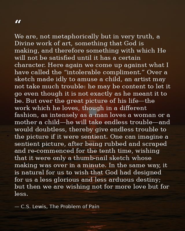 We are, not metaphorically but in very truth, a Divine work of art, something that God is making, and therefore somethin — C.S. Lewis, The Problem of Pain