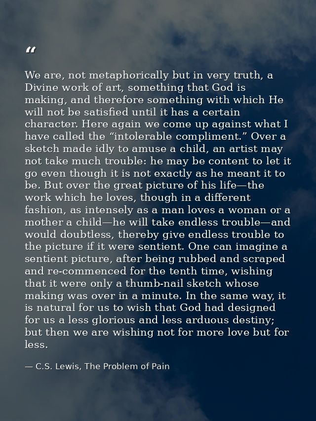 We are, not metaphorically but in very truth, a Divine work of art, something that God is making, and therefore somethin — C.S. Lewis, The Problem of Pain