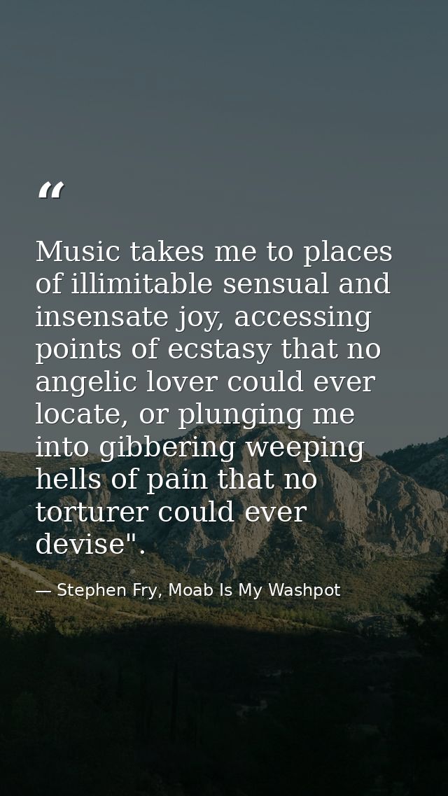 Music takes me to places of illimitable sensual and insensate joy, accessing points of ecstasy that no angelic lover cou — Stephen Fry, Moab Is My Washpot