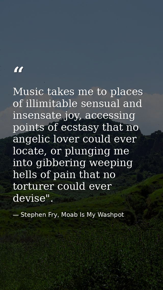 Music takes me to places of illimitable sensual and insensate joy, accessing points of ecstasy that no angelic lover cou — Stephen Fry, Moab Is My Washpot