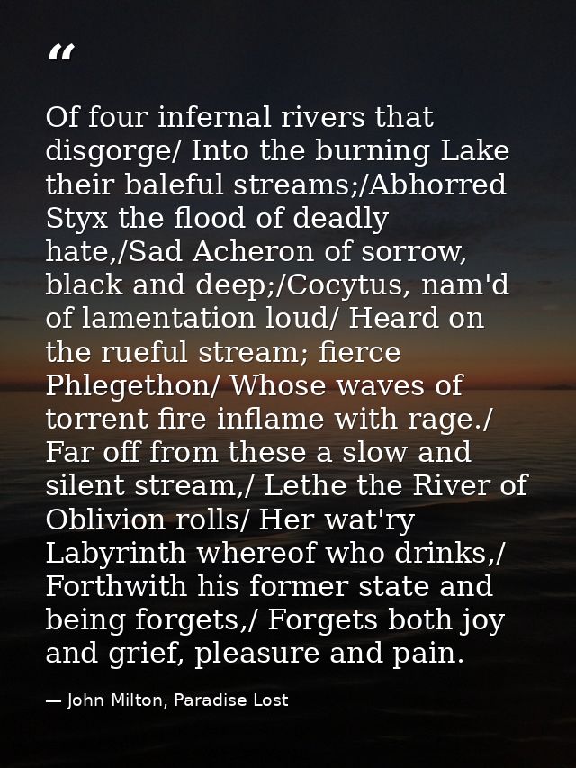 Of four infernal rivers that disgorge/ Into the burning Lake their baleful streams;/Abhorred Styx the flood of deadly ha — John Milton, Paradise Lost