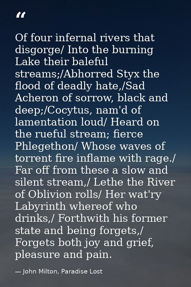 Of four infernal rivers that disgorge/ Into the burning Lake their baleful streams;/Abhorred Styx the flood of deadly ha — John Milton, Paradise Lost
