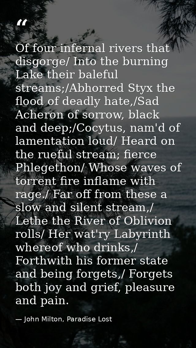 Of four infernal rivers that disgorge/ Into the burning Lake their baleful streams;/Abhorred Styx the flood of deadly ha — John Milton, Paradise Lost
