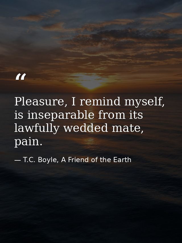 Pleasure, I remind myself, is inseparable from its lawfully wedded mate, pain. — T.C. Boyle, A Friend of the Earth