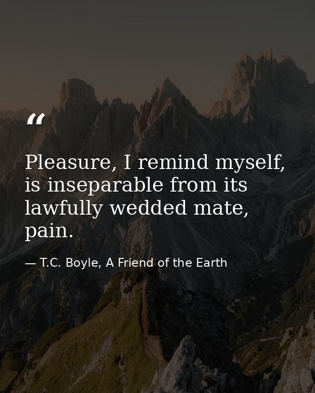 Pleasure, I remind myself, is inseparable from its lawfully wedded mate, pain. — T.C. Boyle, A Friend of the Earth