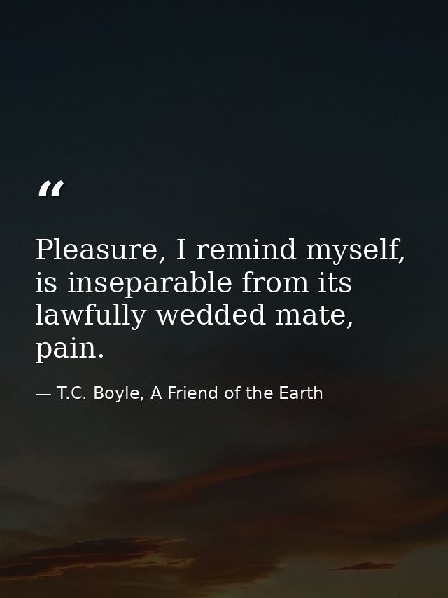 Pleasure, I remind myself, is inseparable from its lawfully wedded mate, pain. — T.C. Boyle, A Friend of the Earth