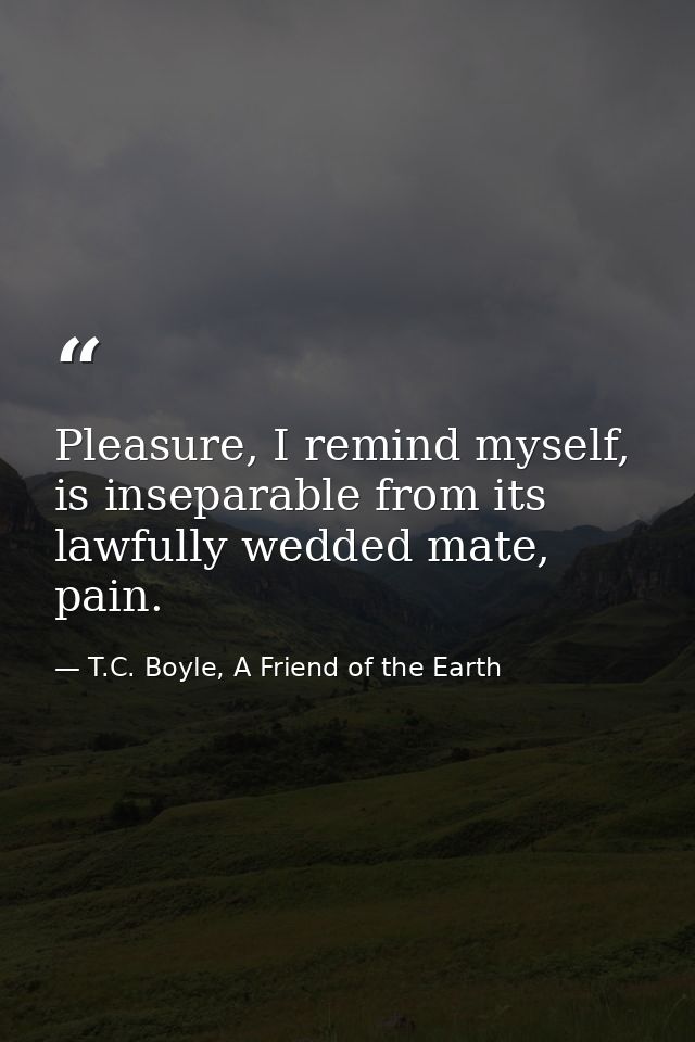 Pleasure, I remind myself, is inseparable from its lawfully wedded mate, pain. — T.C. Boyle, A Friend of the Earth