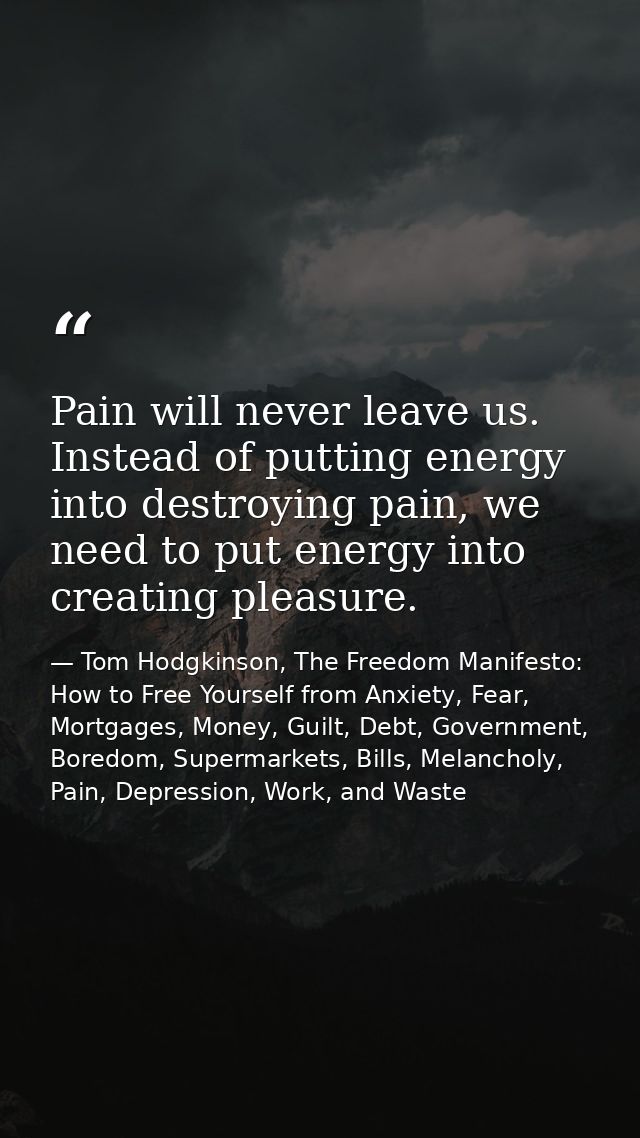 Pain will never leave us. Instead of putting energy into destroying pain, we need to put energy into creating pleasure. — Tom Hodgkinson, The Freedom Manifesto: How to Free Yourself from Anxiety, Fear, Mortgages, Money, Guilt, Debt, Government, Boredom, Supermarkets, Bills, Melancholy, Pain, Depression, Work, and Waste