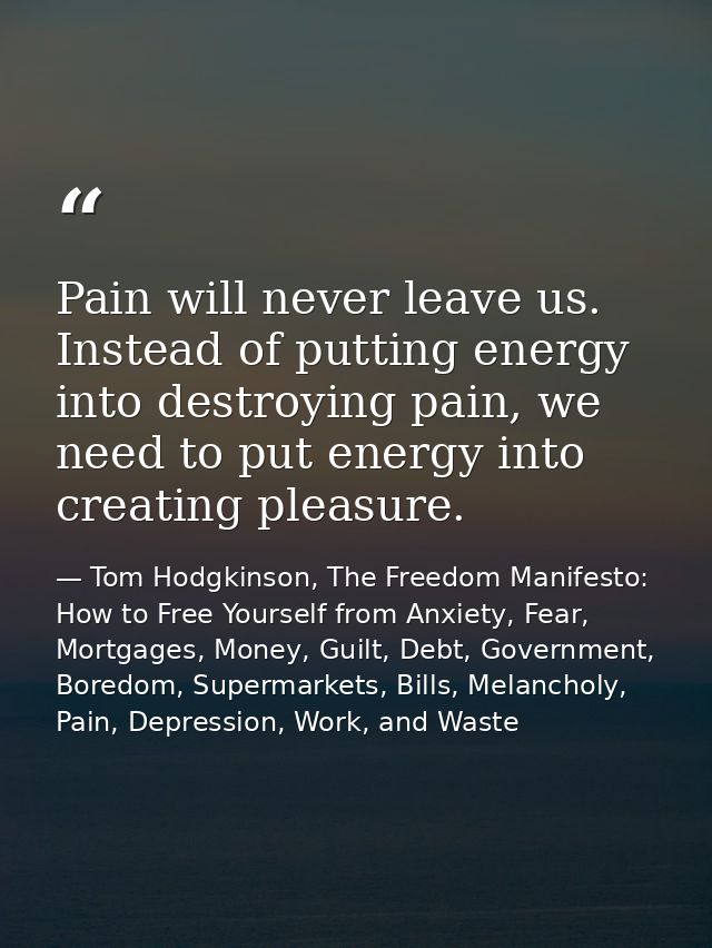 Pain will never leave us. Instead of putting energy into destroying pain, we need to put energy into creating pleasure. — Tom Hodgkinson, The Freedom Manifesto: How to Free Yourself from Anxiety, Fear, Mortgages, Money, Guilt, Debt, Government, Boredom, Supermarkets, Bills, Melancholy, Pain, Depression, Work, and Waste