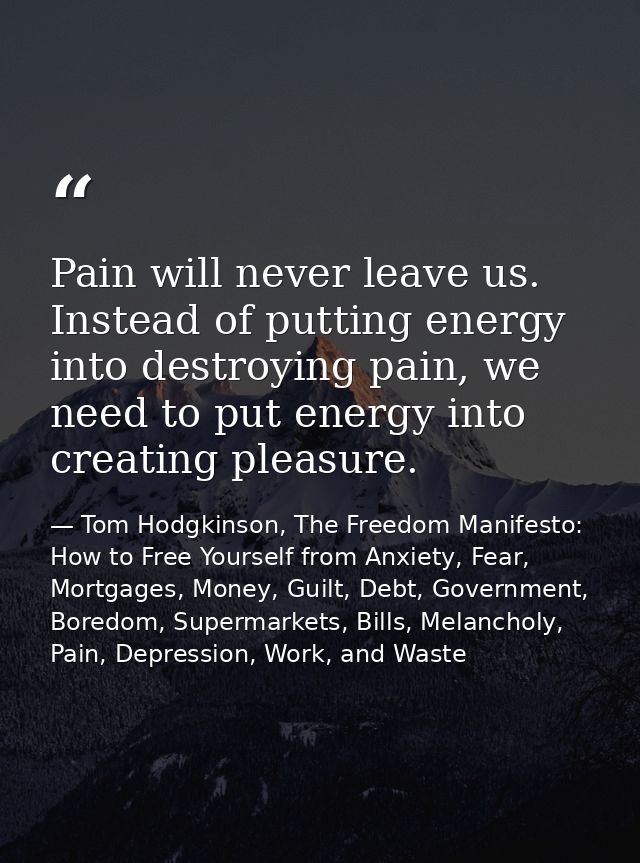 Pain will never leave us. Instead of putting energy into destroying pain, we need to put energy into creating pleasure. — Tom Hodgkinson, The Freedom Manifesto: How to Free Yourself from Anxiety, Fear, Mortgages, Money, Guilt, Debt, Government, Boredom, Supermarkets, Bills, Melancholy, Pain, Depression, Work, and Waste
